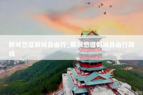 聊城悠逛僻城自由行_聊城悠逛僻城自由行路线