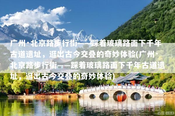 广州·北京路步行街——踩着玻璃路面下千年古道遗址，逛出古今交叠的奇妙体验(广州·北京路步行街——踩着玻璃路面下千年古道遗址，逛出古今交叠的奇妙体验)