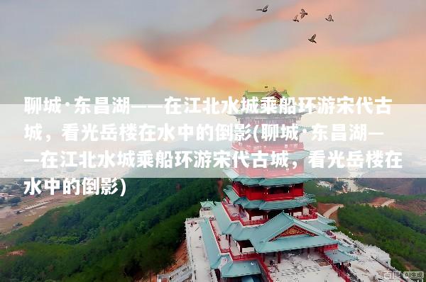 聊城·东昌湖——在江北水城乘船环游宋代古城，看光岳楼在水中的倒影(聊城·东昌湖——在江北水城乘船环游宋代古城，看光岳楼在水中的倒影)