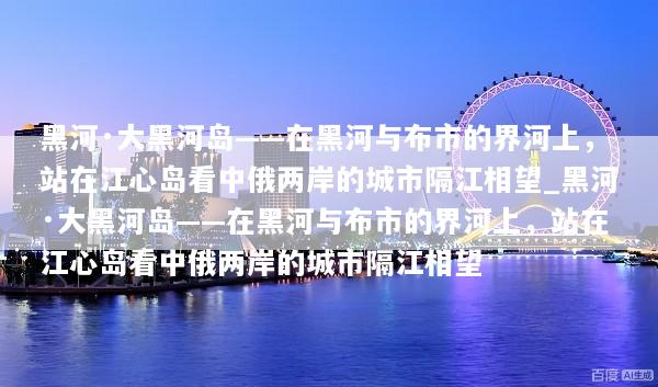 黑河·大黑河岛——在黑河与布市的界河上，站在江心岛看中俄两岸的城市隔江相望_黑河·大黑河岛——在黑河与布市的界河上，站在江心岛看中俄两岸的城市隔江相望