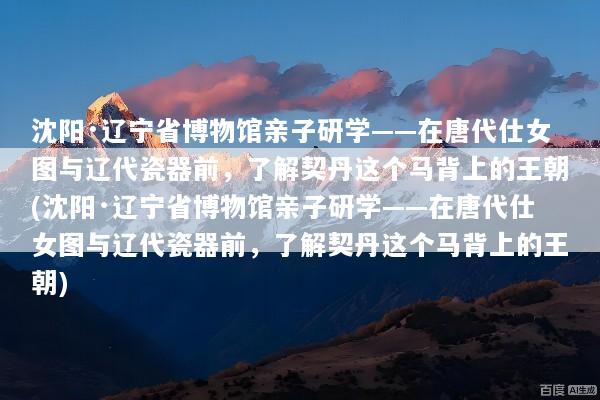 沈阳·辽宁省博物馆亲子研学——在唐代仕女图与辽代瓷器前，了解契丹这个马背上的王朝(沈阳·辽宁省博物馆亲子研学——在唐代仕女图与辽代瓷器前，了解契丹这个马背上的王朝)