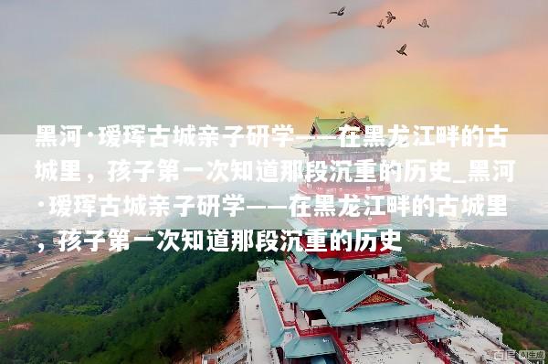 黑河·瑷珲古城亲子研学——在黑龙江畔的古城里，孩子第一次知道那段沉重的历史_黑河·瑷珲古城亲子研学——在黑龙江畔的古城里，孩子第一次知道那段沉重的历史