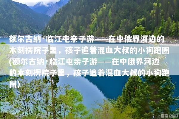 额尔古纳·临江屯亲子游——在中俄界河边的木刻楞院子里，孩子追着混血大叔的小狗跑圈(额尔古纳·临江屯亲子游——在中俄界河边的木刻楞院子里，孩子追着混血大叔的小狗跑圈)