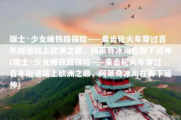 瑞士·少女峰铁路探险——乘齿轮火车穿过百年隧道站上欧洲之巅，阿莱奇冰川在脚下延伸(瑞士·少女峰铁路探险——乘齿轮火车穿过百年隧道站上欧洲之巅，阿莱奇冰川在脚下延伸)