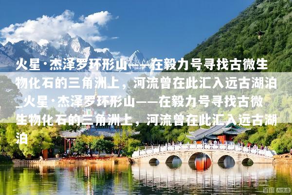 火星·杰泽罗环形山——在毅力号寻找古微生物化石的三角洲上，河流曾在此汇入远古湖泊_火星·杰泽罗环形山——在毅力号寻找古微生物化石的三角洲上，河流曾在此汇入远古湖泊