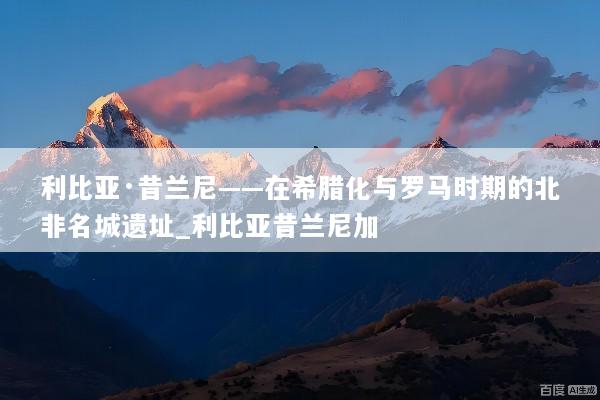 利比亚·昔兰尼——在希腊化与罗马时期的北非名城遗址_利比亚昔兰尼加