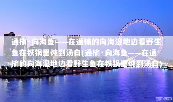 通榆·向海鱼——在通榆的向海湿地边看野生鱼在铁锅里炖到汤白(通榆·向海鱼——在通榆的向海湿地边看野生鱼在铁锅里炖到汤白)