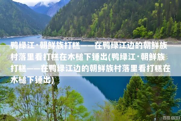 鸭绿江·朝鲜族打糕——在鸭绿江边的朝鲜族村落里看打糕在木槌下锤出(鸭绿江·朝鲜族打糕——在鸭绿江边的朝鲜族村落里看打糕在木槌下锤出)