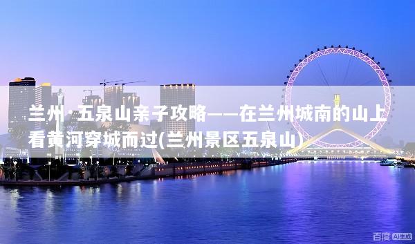 兰州·五泉山亲子攻略——在兰州城南的山上看黄河穿城而过(兰州景区五泉山)