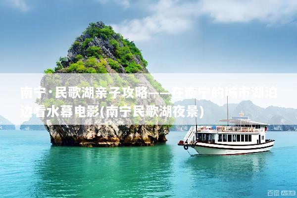 南宁·民歌湖亲子攻略——在南宁的城市湖泊边看水幕电影(南宁民歌湖夜景)