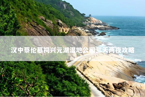 汉中蔡伦墓祠兴元湖湿地公园三天两夜攻略