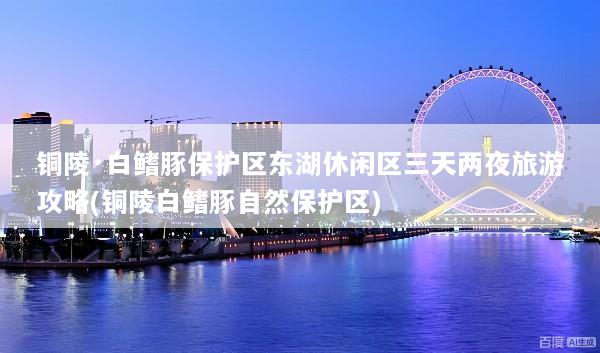 铜陵·白鳍豚保护区东湖休闲区三天两夜旅游攻略(铜陵白鳍豚自然保护区)
