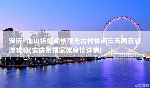 安庆·仙山祈福湖景观光古村休闲三天两夜旅游攻略(安庆祈福家苑房价详情)